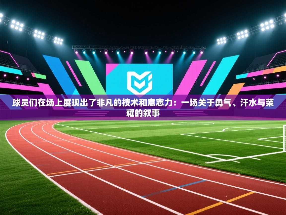 球员们在场上展现出了非凡的技术和意志力：一场关于勇气、汗水与荣耀的叙事  第2张